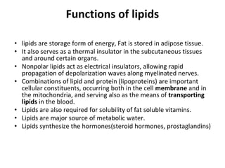 Functions of lipids
• lipids are storage form of energy, Fat is stored in adipose tissue.
• It also serves as a thermal insulator in the subcutaneous tissues
and around certain organs.
• Nonpolar lipids act as electrical insulators, allowing rapid
propagation of depolarization waves along myelinated nerves.
• Combinations of lipid and protein (lipoproteins) are important
cellular constituents, occurring both in the cell membrane and in
the mitochondria, and serving also as the means of transporting
lipids in the blood.
• Lipids are also required for solubility of fat soluble vitamins.
• Lipids are major source of metabolic water.
• Lipids synthesize the hormones(steroid hormones, prostaglandins)
 