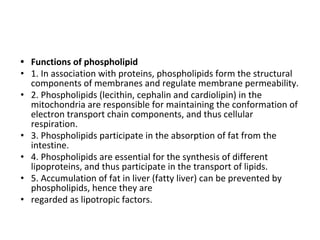 • Functions of phospholipid
• 1. In association with proteins, phospholipids form the structural
components of membranes and regulate membrane permeability.
• 2. Phospholipids (lecithin, cephalin and cardiolipin) in the
mitochondria are responsible for maintaining the conformation of
electron transport chain components, and thus cellular
respiration.
• 3. Phospholipids participate in the absorption of fat from the
intestine.
• 4. Phospholipids are essential for the synthesis of different
lipoproteins, and thus participate in the transport of lipids.
• 5. Accumulation of fat in liver (fatty liver) can be prevented by
phospholipids, hence they are
• regarded as lipotropic factors.
 