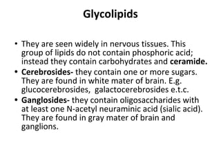 Glycolipids
• They are seen widely in nervous tissues. This
group of lipids do not contain phosphoric acid;
instead they contain carbohydrates and ceramide.
• Cerebrosides- they contain one or more sugars.
They are found in white mater of brain. E.g.
glucocerebrosides, galactocerebrosides e.t.c.
• Ganglosides- they contain oligosaccharides with
at least one N-acetyl neuraminic acid (sialic acid).
They are found in gray mater of brain and
ganglions.
 
