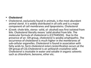 • Cholesterol
• Cholesterol, exclusively found in animals, is the most abundant
animal sterol. It is widely distributed in all cells and is a major
component of cell membranes and lipoproteins. Cholesterol
• (Creek: chole-bile, steros- solid, ol- alcohol) was first isolated from
bile. Cholesterol literally means 'solid alcohol from bile. The
molecular formula of cholesterol is (C27H45OH). Due to the
presence of an -OH group, cholesterol is weakly amphipathic. The
occurrence of cholesterol is much higher in the membranes of
sub-cellular organelles. Cholesterol is found in association with
fatty acids to- form cholestervl esters (esterification occurs at the
OH group of C3).Cholesterol is an yellowish crystalline solid.
Cholesterol is insoluble in water and soluble in organic solvents
such as chloroform, benzene, ether etc.
 