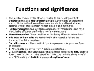 Functions and significance
• The level of cholesterol in blood is related to the development of
atherosclerosis and myocardial infarction. Abnormality of cholesterol
metabolism may lead to cardiovascular accidents and heart attacks.
Normal level of cholesterol in human blood is 150-250mg/dl.
• Cell membranes: Cholesterol is a component of membranes and has a
modulating effect on the fluid state of the membrane.
• Nerve conduction: Cholesterol has an insulating effect on nerve fibers.
• Bile acids and bile salts are derived from cholesterol. Bile salts are
important for fat absorption.
• Steroid hormones: Glucocorticoids, androgens and estrogens are from
cholesterol.
• 6. Vitamin D3 is derived from 7-dehydro-cholesterol.
• 7. Esterification: The OH group of cholesterol is esterified to fatty acids to
form cholesterol esters. This esterification occurs in the body by transfer
of a PUFA moiety by lecithin cholesterol acyl transferase.
 