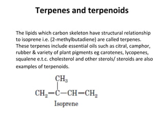 Terpenes and terpenoids
The lipids which carbon skeleton have structural relationship
to isoprene i.e. (2-methylbutadiene) are called terpenes.
These terpenes include essential oils such as citral, camphor,
rubber & variety of plant pigments eg carotenes, lycopenes,
squalene e.t.c. cholesterol and other sterols/ steroids are also
examples of terpenoids.
 