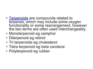 • Terpenoids are compounds related to
terpenes, which may include some oxygen
functionality or some rearrangement, however
the two terms are often used interchangeably.
• Monoterpenoid eg camphor
• Diterpenoid eg retinol
• Tri terpenoids eg cholesterol
• Tetra terpenoid eg beta carotene
• Polyterpenoid eg rubber
 