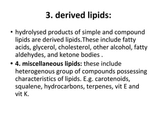 3. derived lipids:
• hydrolysed products of simple and compound
lipids are derived lipids.These include fatty
acids, glycerol, cholesterol, other alcohol, fatty
aldehydes, and ketone bodies .
• 4. miscellaneous lipids: these include
heterogenous group of compounds possessing
characteristics of lipids. E.g. carotenoids,
squalene, hydrocarbons, terpenes, vit E and
vit K.
 