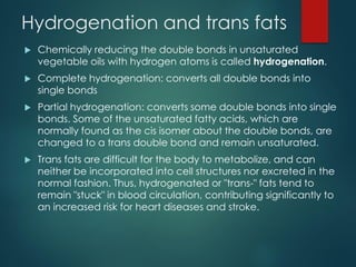 Hydrogenation and trans fats
 Chemically reducing the double bonds in unsaturated
vegetable oils with hydrogen atoms is called hydrogenation.
 Complete hydrogenation: converts all double bonds into
single bonds
 Partial hydrogenation: converts some double bonds into single
bonds. Some of the unsaturated fatty acids, which are
normally found as the cis isomer about the double bonds, are
changed to a trans double bond and remain unsaturated.
 Trans fats are difficult for the body to metabolize, and can
neither be incorporated into cell structures nor excreted in the
normal fashion. Thus, hydrogenated or "trans-" fats tend to
remain "stuck" in blood circulation, contributing significantly to
an increased risk for heart diseases and stroke.
 