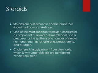 Steroids
 Steroids are built around a characteristic four
ringed hydrocarbon skeleton.
 One of the most important steroids is cholesterol,
a component of animal cell membranes and a
precursor for the synthesis of a number of steroid
hormones, such as testosterone, progesterone,
and estrogen.
 Cholesterol is largely absent from plant cells,
which is why vegetable oils are considered
“cholesterol-free”
 