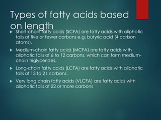 Types of fatty acids based
on length
 Short-chain fatty acids (SCFA) are fatty acids with aliphatic
tails of five or fewer carbons e.g. butyric acid (4 carbon
atoms).
 Medium-chain fatty acids (MCFA) are fatty acids with
aliphatic tails of 6 to 12 carbons, which can form medium-
chain triglycerides.
 Long-chain fatty acids (LCFA) are fatty acids with aliphatic
tails of 13 to 21 carbons.
 Very long chain fatty acids (VLCFA) are fatty acids with
aliphatic tails of 22 or more carbons
 
