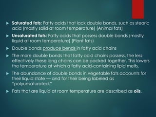  Saturated fats: Fatty acids that lack double bonds, such as stearic
acid (mostly solid at room temperature) (Animal fats)
 Unsaturated fats: Fatty acids that possess double bonds (mostly
liquid at room temperature) (Plant fats)
 Double bonds produce bends in fatty acid chains
 The more double bonds that fatty acid chains possess, the less
effectively these long chains can be packed together. This lowers
the temperature at which a fatty acid-containing lipid melts.
 The abundance of double bonds in vegetable fats accounts for
their liquid state — and for their being labeled as
“polyunsaturated.”
 Fats that are liquid at room temperature are described as oils.
 
