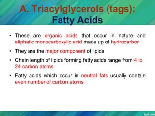A. Triacylglycerols (tags):
Fatty Acids
• These are organic acids that occur in nature and
aliphatic monocarboxylic acid made up of hydrocarbon
• They are the major component of lipids
• Chain length of lipids forming fatty acids range from 4 to
24 carbon atoms
• Fatty acids which occur in neutral fats usually contain
even number of carbon atoms
 