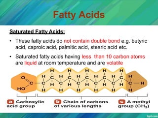 Fatty Acids
Saturated Fatty Acids:
• These fatty acids do not contain double bond e.g. butyric
acid, caproic acid, palmitic acid, stearic acid etc.
• Saturated fatty acids having less than 10 carbon atoms
are liquid at room temperature and are volatile
 