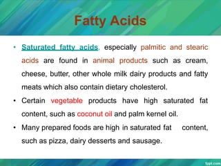Fatty Acids
• Saturated fatty acids, especially palmitic and stearic
acids are found in animal products such as cream,
cheese, butter, other whole milk dairy products and fatty
meats which also contain dietary cholesterol.
• Certain vegetable products have high saturated fat
content, such as coconut oil and palm kernel oil.
• Many prepared foods are high in saturated fat content,
such as pizza, dairy desserts and sausage.
 