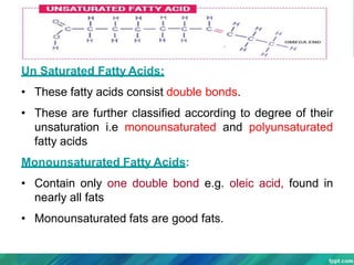 Un Saturated Fatty Acids:
• These fatty acids consist double bonds.
• These are further classified according to degree of their
unsaturation i.e monounsaturated and polyunsaturated
fatty acids
Monounsaturated Fatty Acids:
• Contain only one double bond e.g. oleic acid, found in
nearly all fats
• Monounsaturated fats are good fats.
 