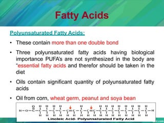 Fatty Acids
Polyunsaturated Fatty Acids:
• These contain more than one double bond
• Three polyunsaturated fatty acids having biological
importance PUFA’s are not synthesized in the body are
“essential fatty acids and therefor should be taken in the
diet
• Oils contain significant quantity of polyunsaturated fatty
acids
• Oil from corn, wheat germ, peanut and soya bean
 