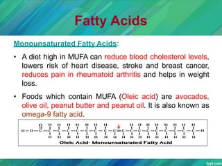 Fatty Acids
Monounsaturated Fatty Acids:
• A diet high in MUFA can reduce blood cholesterol levels,
lowers risk of heart disease, stroke and breast cancer,
reduces pain in rheumatoid arthritis and helps in weight
loss.
• Foods which contain MUFA (Oleic acid) are avocados,
olive oil, peanut butter and peanut oil. It is also known as
omega-9 fatty acid.
 