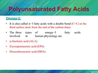 Polyunsaturated Fatty Acids
Omega-3:
• It is also called n−3 fatty acids with a double bond (C=C) at the
third carbon atom from the end of the carbon chain.
• The three types of omega−3 fatty acids
involved in human physiology are
• α-linolenic acid (ALA)
• Eicosapentaenoic acid (EPA)
• Docosahexaenoic acid (DHA)
 