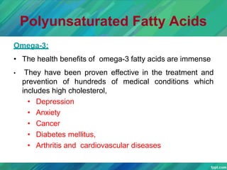 Polyunsaturated Fatty Acids
Omega-3:
• The health benefits of omega-3 fatty acids are immense
• They have been proven effective in the treatment and
prevention of hundreds of medical conditions which
includes high cholesterol,
• Depression
• Anxiety
• Cancer
• Diabetes mellitus,
• Arthritis and cardiovascular diseases
 