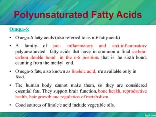 Polyunsaturated Fatty Acids
Omega-6:
• Omega-6 fatty acids (also referred to as n-6 fatty acids)
• A family of pro- inflammatory and anti-inflammatory
polyunsaturated fatty acids that have in common a final carbon-
carbon double bond in the n-6 position, that is the sixth bond,
counting from the methyl end.
• Omega-6 fats, also known as linoleic acid, are available only in
food.
• The human body cannot make them, so they are considered
essential fats. They support brain function, bone health, reproductive
health, hair growth and regulation of metabolism.
• Good sources of linoleic acid include vegetable oils.
 