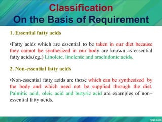 Classification
On the Basis of Requirement
1. Essential fatty acids
•Fatty acids which are essential to be taken in our diet because
they cannot be synthesized in our body are known as essential
fatty acids.(eg.) Linoleic, linolenic and arachidonic acids.
2. Non-essential fatty acids
•Non-essential fatty acids are those which can be synthesized by
the body and which need not be supplied through the diet.
Palmitic acid, oleic acid and butyric acid are examples of non–
essential fatty acids.
 