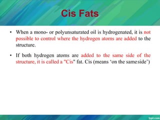 Cis Fats
• When a mono- or polyunsaturated oil is hydrogenated, it is not
possible to control where the hydrogen atoms are added to the
structure.
• If both hydrogen atoms are added to the same side of the
structure, it is called a "Cis" fat. Cis (means ‘on the sameside’)
 