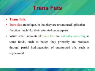 Trans Fats
• Trans fats.
• Trans fats are unique, in that they are unsaturated lipids that
function much like their saturated counterparts.
• While small amounts of trans fats are naturally occurring in
some foods, such as butter, they primarily are produced
through partial hydrogenation of unsaturated oils, such as
soybean oil.
 