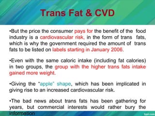 Trans Fat & CVD
•But the price the consumer pays for the benefit of the food
industry is a cardiovascular risk, in the form of trans fats,
which is why the government required the amount of trans
fats to be listed on labels starting in January 2006.
•Even with the same caloric intake (including fat calories)
in two groups, the group with the higher trans fats intake
gained more weight.
•Giving the “apple” shape, which has been implicated in
giving rise to an increased cardiovascular risk.
•The bad news about trans fats has been gathering for
years, but commercial interests would rather bury the
information
 