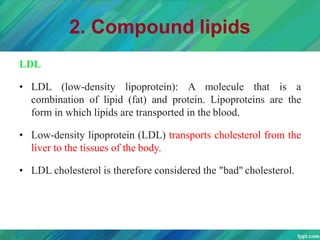 2. Compound lipids
LDL
• LDL (low-density lipoprotein): A molecule that is a
combination of lipid (fat) and protein. Lipoproteins are the
form in which lipids are transported in the blood.
• Low-density lipoprotein (LDL) transports cholesterol from the
liver to the tissues of the body.
• LDL cholesterol is therefore considered the "bad" cholesterol.
 