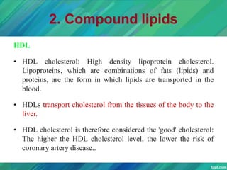 2. Compound lipids
HDL
• HDL cholesterol: High density lipoprotein cholesterol.
Lipoproteins, which are combinations of fats (lipids) and
proteins, are the form in which lipids are transported in the
blood.
• HDLs transport cholesterol from the tissues of the body to the
liver.
• HDL cholesterol is therefore considered the 'good' cholesterol:
The higher the HDL cholesterol level, the lower the risk of
coronary artery disease..
 