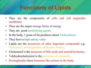 Functions of Lipids
• They are the components of cells and cell organelles
membrane.
• They are the major storage forms of energy
• They are good emulsifying agents
• In the body, 1 gram of fat produces about 9 kilocalories
• They have a high satiety value
• Lipids are the precursors of other important compounds e.g.
cholesterol, prostaglandins and ketone bodies.
• Cholesterol is the precursor of bile acids and steroid hormones.
• 7-dehydrocholesterol is the precursor of vitaminD3.
• Prostaglandins have hormone like actions in the body.
 