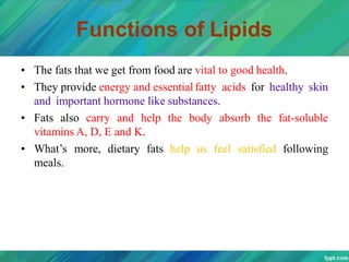 Functions of Lipids
• The fats that we get from food are vital to good health.
• They provide energy and essentialfatty acids for healthy skin
and important hormone like substances.
• Fats also carry and help the body absorb the fat-soluble
vitamins A, D, E and K.
• What’s more, dietary fats help us feel satisfied following
meals.
 