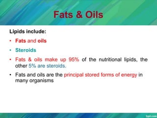 Fats & Oils
Lipids include:
• Fats and oils
• Steroids
• Fats & oils make up 95% of the nutritional lipids, the
other 5% are steroids.
• Fats and oils are the principal stored forms of energy in
many organisms
 
