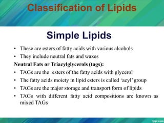 Classification of Lipids
Simple Lipids
• These are esters of fatty acids with various alcohols
• They include neutral fats and waxes
Neutral Fats or Triacylglycerols (tags):
• TAGs are the esters of the fatty acids with glycerol
• The fatty acids moiety in lipid esters is called ‘acyl’group
• TAGs are the major storage and transport form of lipids
• TAGs with different fatty acid compositions are known as
mixed TAGs
 