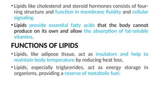 • Lipids like cholesterol and steroid hormones consists of four-
ring structure and function in membrane fluidity and cellular
signaling.
• Lipids provide essential fatty acids that the body cannot
produce on its own and allow the absorption of fat-soluble
vitamins.
FUNCTIONS OF LIPIDS
• Lipids, like adipose tissue, act as insulators and help to
maintain body temperature by reducing heat loss.
• Lipids, especially triglycerides, act as energy storage in
organisms, providing a reserve of metabolic fuel.
 