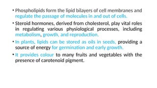 • Phospholipids form the lipid bilayers of cell membranes and
regulate the passage of molecules in and out of cells.
• Steroid hormones, derived from cholesterol, play vital roles
in regulating various physiological processes, including
metabolism, growth, and reproduction.
• In plants, lipids can be stored as oils in seeds, providing a
source of energy for germination and early growth.
• It provides colour to many fruits and vegetables with the
presence of carotenoid pigment.
 
