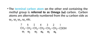 • The terminal carbon atom on the other end containing the
methyl group is referred to as Omega (ω) carbon. Carbon
atoms are alternatively numbered from the ω carbon side as
ω1, ω2, ω3, ω4, etc.
 