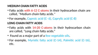 MEDIUM CHAIN FATTY ACIDS
• Fatty acids with 6-12 C-atoms in their hydrocarbon chain are
called, "Medium chain fatty acids."
• For example, Caproic acid (C- 6), Caprylic acid (C-8)
LONG CHAIN FATTY ACIDS
• Fatty acids with 14-20 C-atoms in their hydrocarbon chain
are called, "Long chain fatty acids.“
• Found as a major part of a few vegetable oils.
• For example, Myristic fatty acid (C-14), Palmitic acid (C-16),
etc.
 