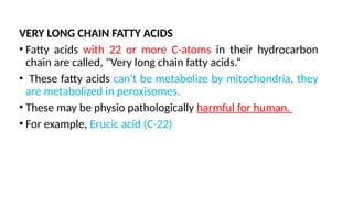 VERY LONG CHAIN FATTY ACIDS
• Fatty acids with 22 or more C-atoms in their hydrocarbon
chain are called, "Very long chain fatty acids.“
• These fatty acids can't be metabolize by mitochondria, they
are metabolized in peroxisomes.
• These may be physio pathologically harmful for human.
• For example, Erucic acid (C-22)
 