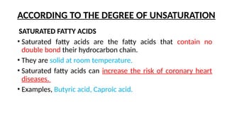 ACCORDING TO THE DEGREE OF UNSATURATION
SATURATED FATTY ACIDS
• Saturated fatty acids are the fatty acids that contain no
double bond their hydrocarbon chain.
• They are solid at room temperature.
• Saturated fatty acids can increase the risk of coronary heart
diseases.
• Examples, Butyric acid, Caproic acid.
 