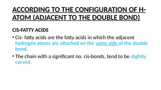 ACCORDING TO THE CONFIGURATION OF H-
ATOM (ADJACENT TO THE DOUBLE BOND)
CIS-FATTY ACIDS
• Cis- fatty acids are the fatty acids in which the adjacent
hydrogen atoms are attached on the same side of the double
bond.
• The chain with a significant no. cis-bonds, tend to be slightly
curved.
 