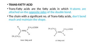 • TRANS-FATTY ACID
• Trans-Fatty acids are the fatty acids in which H-atoms are
attached on the opposite sides of the double bond.
• The chain with a significant no. of Trans-fatty acids, don't bend
much and maintain the shape.
 