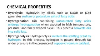 CHEMICAL PROPERTIES
• Hydrolysis: Hydrolysis by alkalis such as NaOH or KOH
generates sodium or potassium salts of fatty acids
• Hydrogenation: Oils containing unsaturated fatty acids
undergo hydrogenation when exposed to high temperature,
pressure, and finely divided nickel. This process converts oils
into solid fats.
• Hydrogenolysis: Hydrogenolysis involves the splitting of fat by
hydrogen. In this process, hydrogen is passed through fat
under pressure in the presence of copper-chromium catalyst.
 