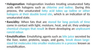 • Halogenation: Halogenation involves treating unsaturated fatty
acids with halogens such as chlorine and iodine. During this
process, the unsaturated fatty acid takes up iodine or other
halogens at their double bond site, which is an indication of its
unsaturated state.
• Rancidity: When fats that are stored for long periods of time
come in contact with light, moisture, heat, and air, they undergo
chemical changes that result in them developing an unpleasant
rancid odour.
• Emulsification: Emulsifying agents such as bile juice secreted by
the liver, water, proteins, soaps, and gums, break down large-
sized fat molecules into smaller molecules in a process known as
emulsification.
 