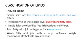 CLASSIFICATION OF LIPIDS
1. SIMPLE LIPIDS
• Simple lipids are triglycerides, esters of fatty acids, and wax
esters.
• The hydrolysis of these lipids gives glycerol and fatty acids.
• Simple lipids are classified into Triglycerides and Waxes.
• Fats: Fatty acids join with glycerol via ester bonds.
• Waxes: Fatty acid join with a large molecular weight
monohydric alcohol with an ester bond.
 