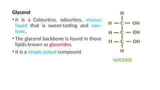 Glycerol
• It is a Colourless, odourless, viscous
liquid that is sweet-tasting and non-
toxic.
• The glycerol backbone is found in those
lipids known as glycerides.
• It is a simple polyol compound.
GLYCEROL
 