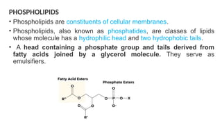 PHOSPHOLIPIDS
• Phospholipids are constituents of cellular membranes.
• Phospholipids, also known as phosphatides, are classes of lipids
whose molecule has a hydrophilic head and two hydrophobic tails.
• A head containing a phosphate group and tails derived from
fatty acids joined by a glycerol molecule. They serve as
emulsifiers.
 