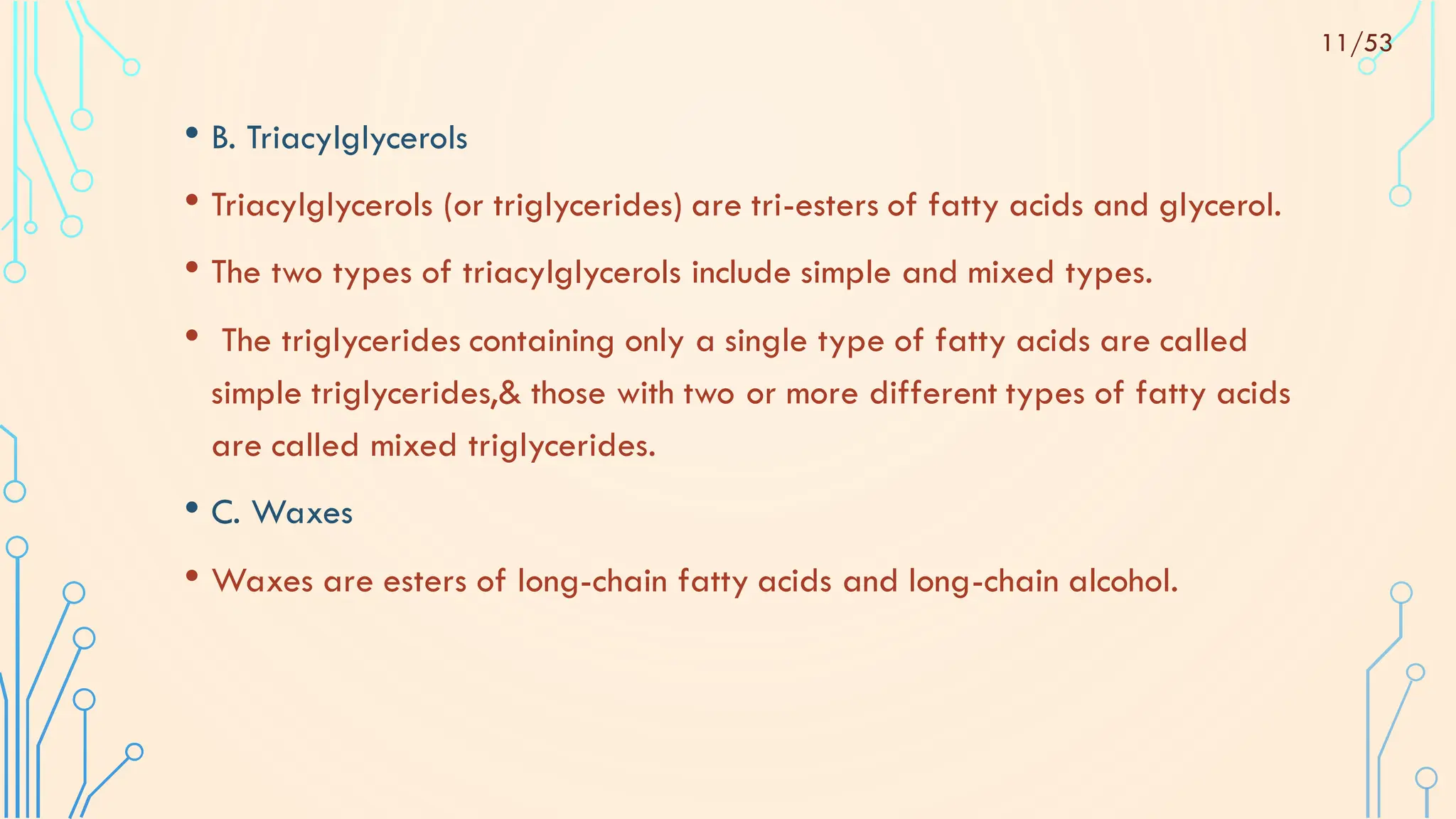 • B. Triacylglycerols
• Triacylglycerols (or triglycerides) are tri-esters of fatty acids and glycerol.
• The two types of triacylglycerols include simple and mixed types.
• The triglycerides containing only a single type of fatty acids are called
simple triglycerides,& those with two or more different types of fatty acids
are called mixed triglycerides.
• C. Waxes
• Waxes are esters of long-chain fatty acids and long-chain alcohol.
11/53
 