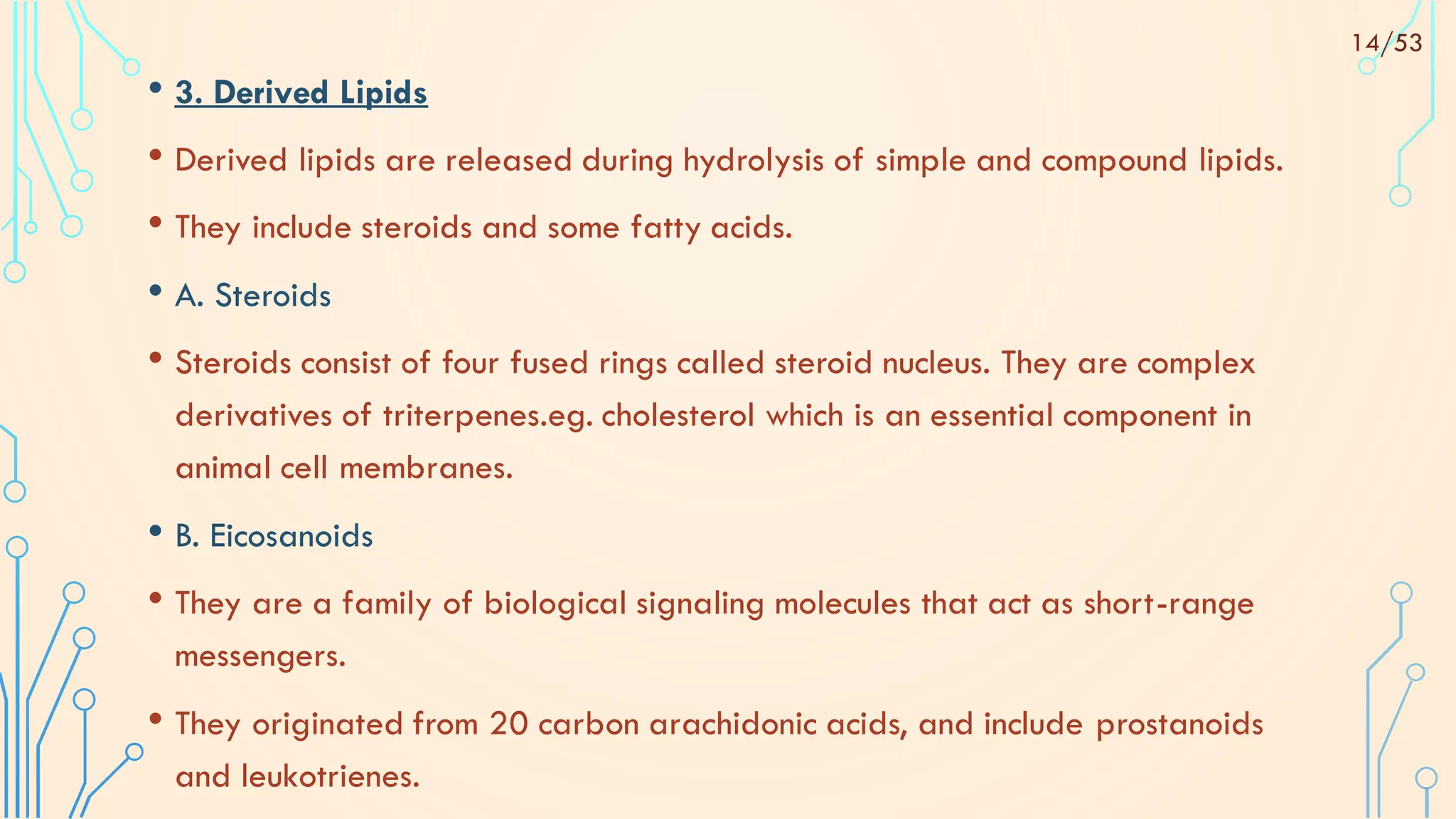 • 3. Derived Lipids
• Derived lipids are released during hydrolysis of simple and compound lipids.
• They include steroids and some fatty acids.
• A. Steroids
• Steroids consist of four fused rings called steroid nucleus. They are complex
derivatives of triterpenes.eg. cholesterol which is an essential component in
animal cell membranes.
• B. Eicosanoids
• They are a family of biological signaling molecules that act as short-range
messengers.
• They originated from 20 carbon arachidonic acids, and include prostanoids
and leukotrienes.
14/53
 