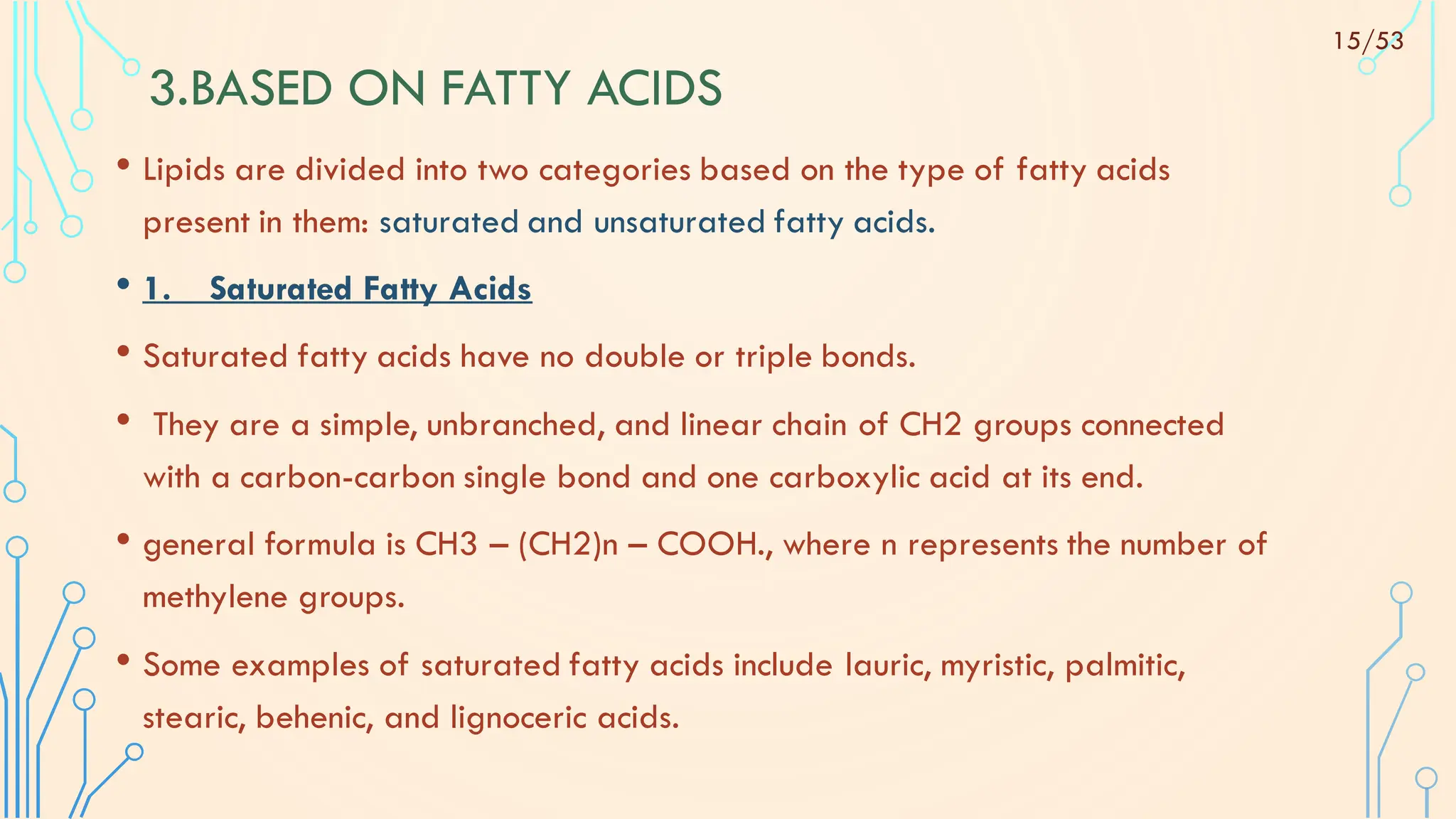 3.BASED ON FATTY ACIDS
• Lipids are divided into two categories based on the type of fatty acids
present in them: saturated and unsaturated fatty acids.
• 1. Saturated Fatty Acids
• Saturated fatty acids have no double or triple bonds.
• They are a simple, unbranched, and linear chain of CH2 groups connected
with a carbon-carbon single bond and one carboxylic acid at its end.
• general formula is CH3 – (CH2)n – COOH., where n represents the number of
methylene groups.
• Some examples of saturated fatty acids include lauric, myristic, palmitic,
stearic, behenic, and lignoceric acids.
15/53
 