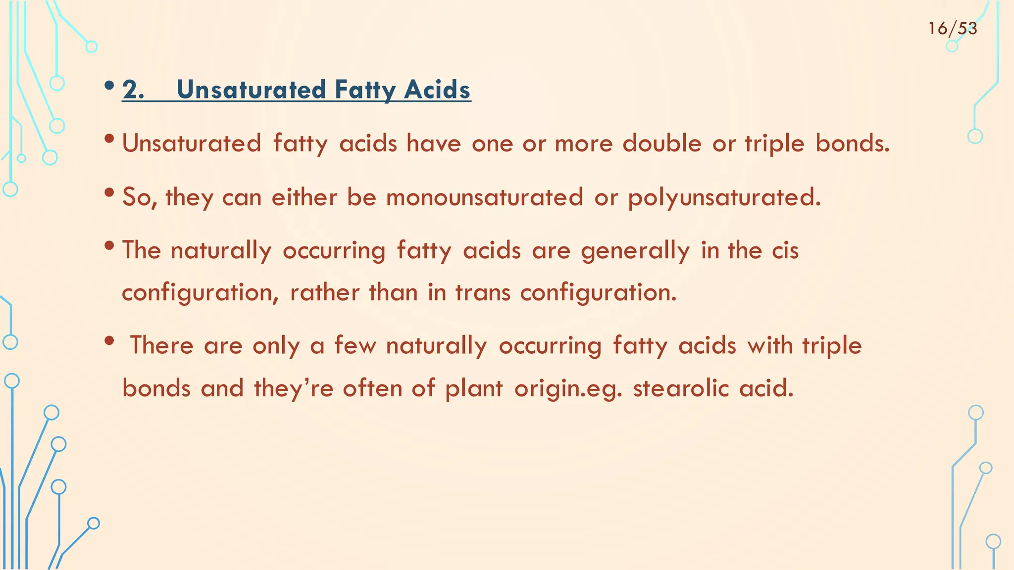 • 2. Unsaturated Fatty Acids
• Unsaturated fatty acids have one or more double or triple bonds.
• So, they can either be monounsaturated or polyunsaturated.
• The naturally occurring fatty acids are generally in the cis
configuration, rather than in trans configuration.
• There are only a few naturally occurring fatty acids with triple
bonds and they’re often of plant origin.eg. stearolic acid.
16/53
 
