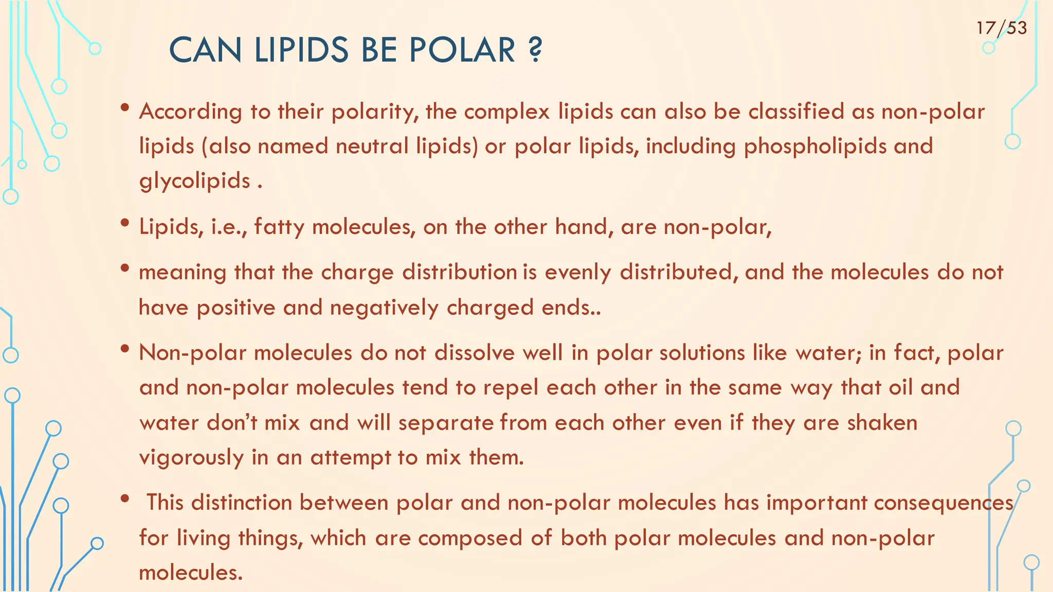 CAN LIPIDS BE POLAR ?
• According to their polarity, the complex lipids can also be classified as non-polar
lipids (also named neutral lipids) or polar lipids, including phospholipids and
glycolipids .
• Lipids, i.e., fatty molecules, on the other hand, are non-polar,
• meaning that the charge distribution is evenly distributed, and the molecules do not
have positive and negatively charged ends..
• Non-polar molecules do not dissolve well in polar solutions like water; in fact, polar
and non-polar molecules tend to repel each other in the same way that oil and
water don’t mix and will separate from each other even if they are shaken
vigorously in an attempt to mix them.
• This distinction between polar and non-polar molecules has important consequences
for living things, which are composed of both polar molecules and non-polar
molecules.
17/53
 