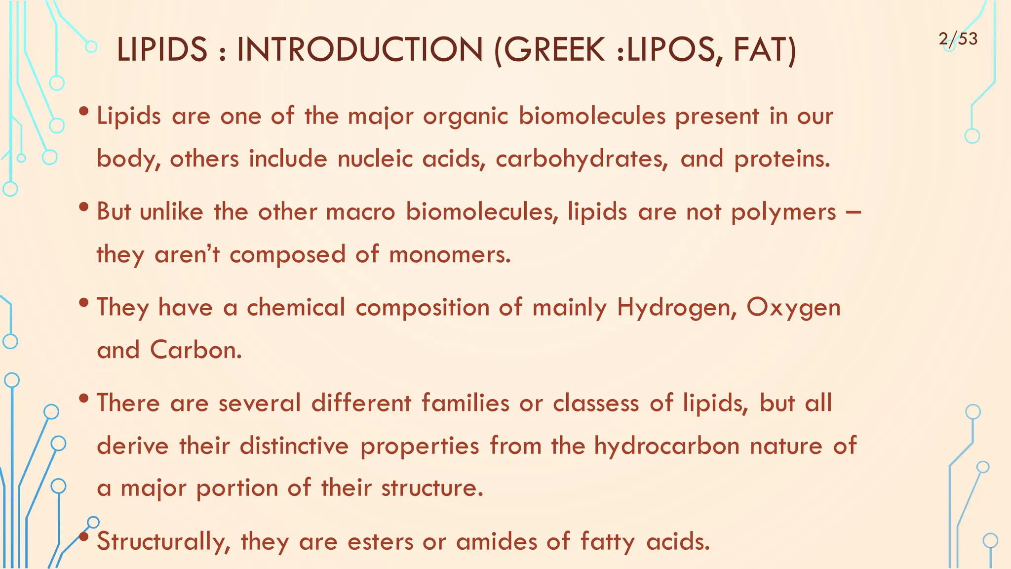 LIPIDS : INTRODUCTION (GREEK :LIPOS, FAT)
• Lipids are one of the major organic biomolecules present in our
body, others include nucleic acids, carbohydrates, and proteins.
• But unlike the other macro biomolecules, lipids are not polymers –
they aren’t composed of monomers.
• They have a chemical composition of mainly Hydrogen, Oxygen
and Carbon.
• There are several different families or classess of lipids, but all
derive their distinctive properties from the hydrocarbon nature of
a major portion of their structure.
• Structurally, they are esters or amides of fatty acids.
2/53
 